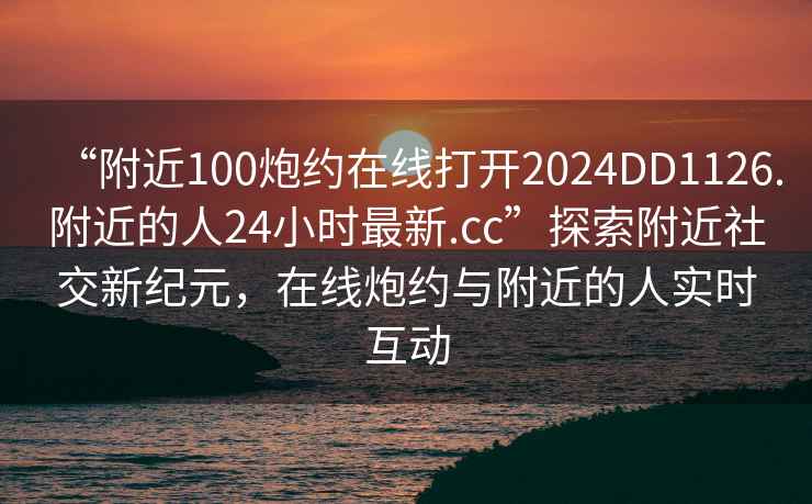“附近100炮約在線打開2024DD1126.附近的人24小時最新.cc”探索附近社交新紀元，在線炮約與附近的人實時互動