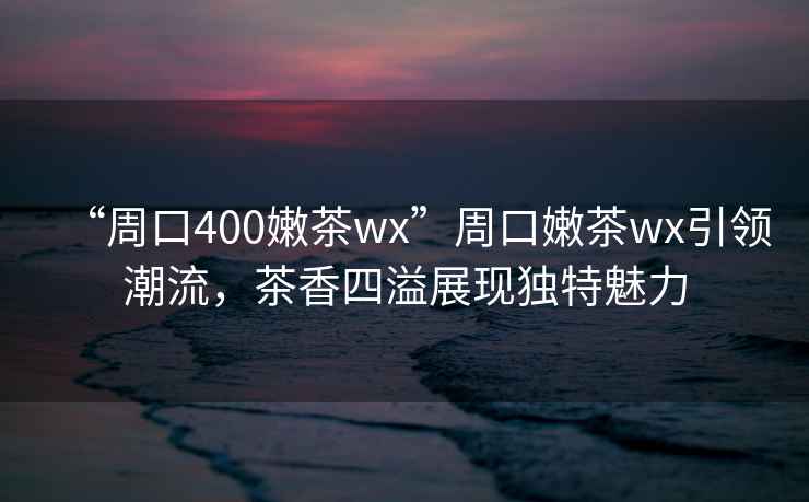 “周口400嫩茶wx”周口嫩茶wx引領潮流，茶香四溢展現獨特魅力