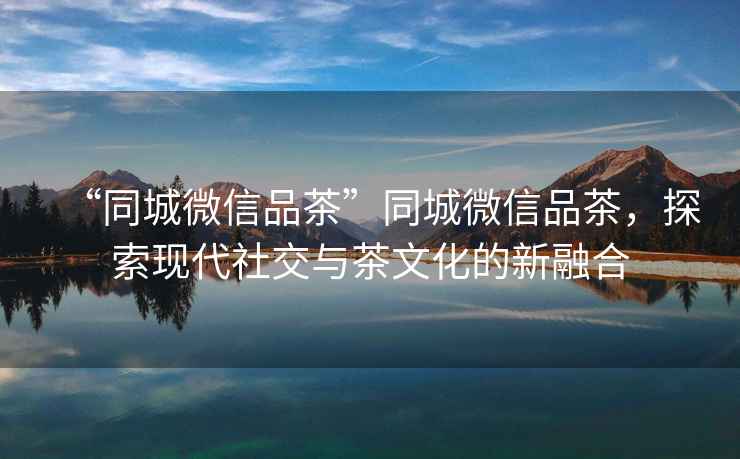 “同城微信品茶”同城微信品茶，探索現代社交與茶文化的新融合
