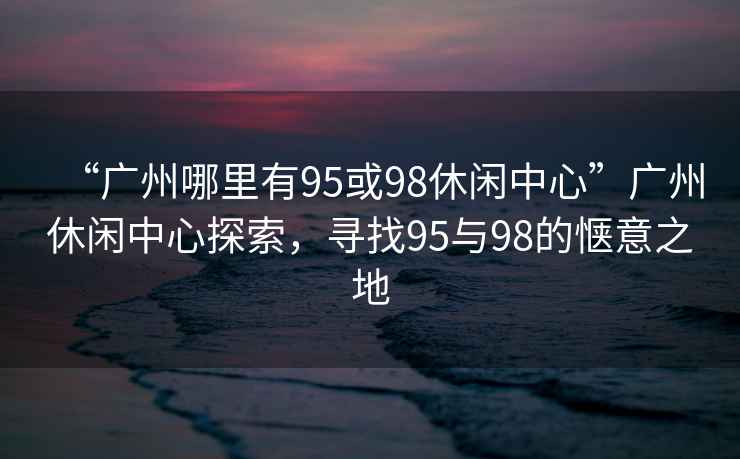 “廣州哪里有95或98休閑中心”廣州休閑中心探索，尋找95與98的愜意之地