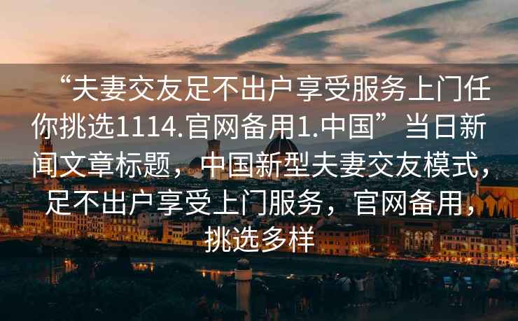 “夫妻交友足不出戶享受服務(wù)上門(mén)任你挑選1114.官網(wǎng)備用1.中國(guó)”當(dāng)日新聞文章標(biāo)題，中國(guó)新型夫妻交友模式，足不出戶享受上門(mén)服務(wù)，官網(wǎng)備用，挑選多樣