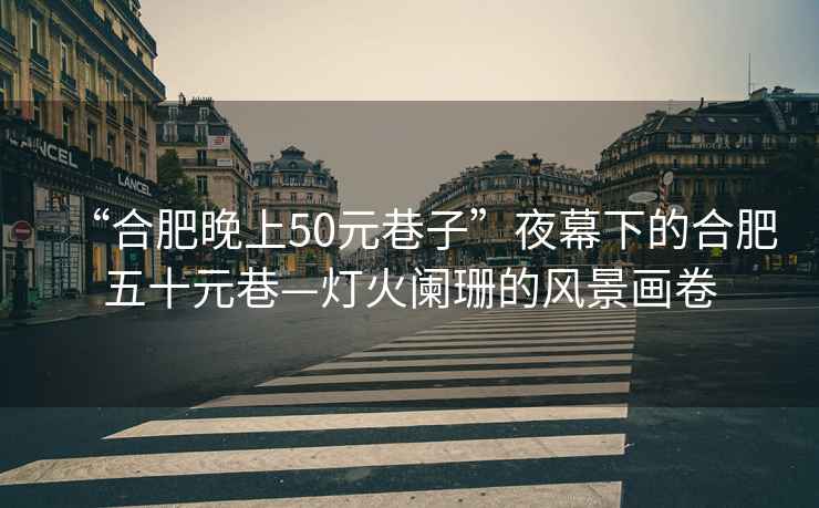 “合肥晚上50元巷子”夜幕下的合肥五十元巷—燈火闌珊的風(fēng)景畫卷