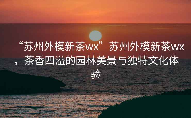 “蘇州外模新茶wx”蘇州外模新茶wx，茶香四溢的園林美景與獨特文化體驗