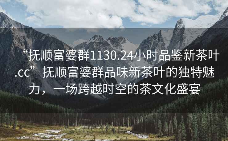 “撫順富婆群1130.24小時品鑒新茶葉.cc”撫順富婆群品味新茶葉的獨特魅力，一場跨越時空的茶文化盛宴