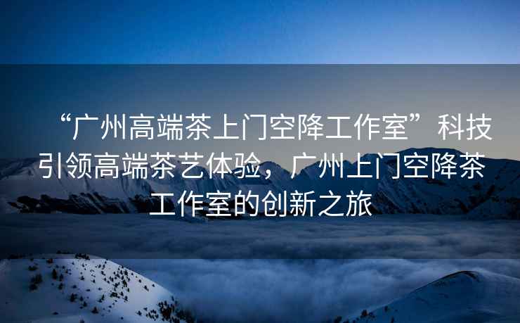 “廣州高端茶上門空降工作室”科技引領高端茶藝體驗，廣州上門空降茶工作室的創新之旅