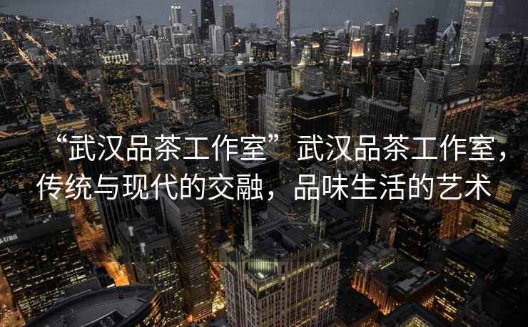 “武漢品茶工作室”武漢品茶工作室，傳統與現代的交融，品味生活的藝術