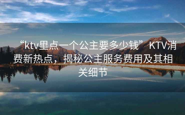 “ktv里點(diǎn)一個公主要多少錢”KTV消費(fèi)新熱點(diǎn)，揭秘公主服務(wù)費(fèi)用及其相關(guān)細(xì)節(jié)