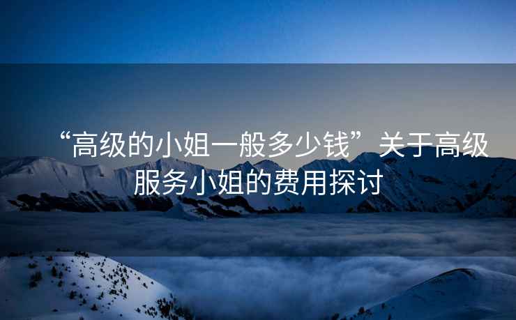 “高級的小姐一般多少錢”關于高級服務小姐的費用探討
