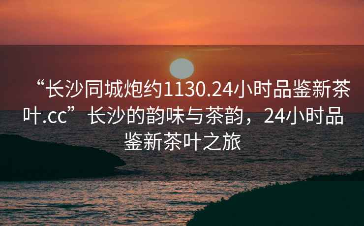 “長沙同城炮約1130.24小時品鑒新茶葉.cc”長沙的韻味與茶韻，24小時品鑒新茶葉之旅