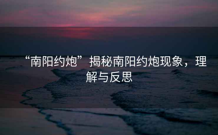 “南陽約炮”揭秘南陽約炮現象，理解與反思