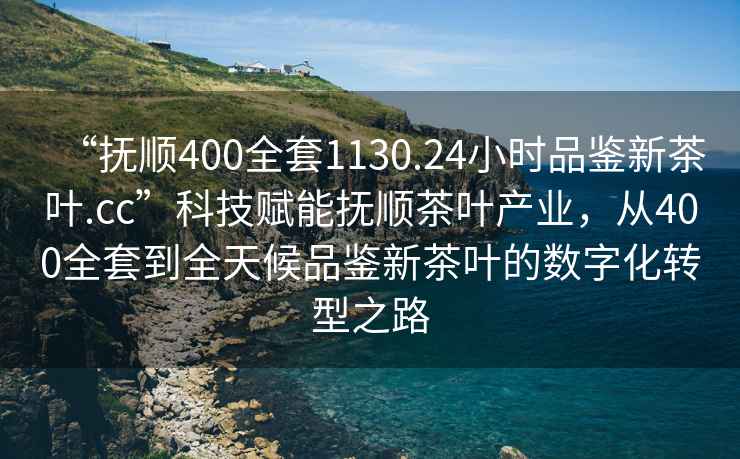 “撫順400全套1130.24小時品鑒新茶葉.cc”科技賦能撫順茶葉產業，從400全套到全天候品鑒新茶葉的數字化轉型之路