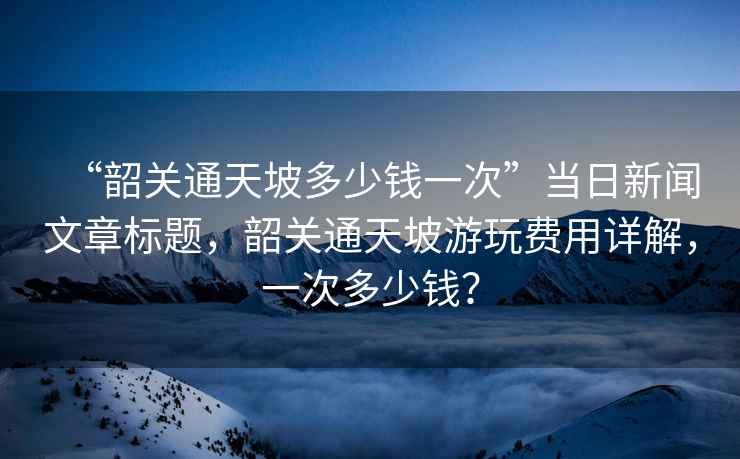 “韶關通天坡多少錢一次”當日新聞文章標題，韶關通天坡游玩費用詳解，一次多少錢？