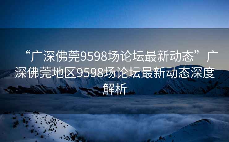 “廣深佛莞9598場論壇最新動態”廣深佛莞地區9598場論壇最新動態深度解析