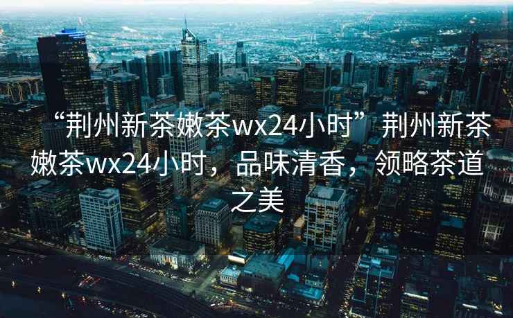 “荊州新茶嫩茶wx24小時”荊州新茶嫩茶wx24小時，品味清香，領略茶道之美