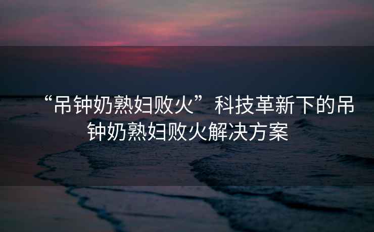 “吊鐘奶熟婦敗火”科技革新下的吊鐘奶熟婦敗火解決方案
