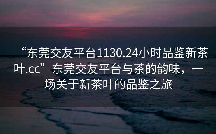 “東莞交友平臺1130.24小時品鑒新茶葉.cc”東莞交友平臺與茶的韻味，一場關于新茶葉的品鑒之旅