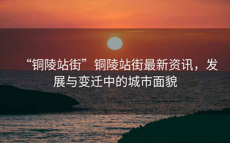 “銅陵站街”銅陵站街最新資訊，發展與變遷中的城市面貌