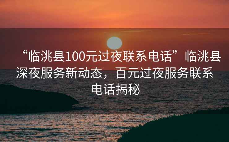 “臨洮縣100元過夜聯系電話”臨洮縣深夜服務新動態，百元過夜服務聯系電話揭秘