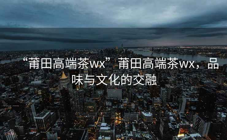 “莆田高端茶wx”莆田高端茶wx，品味與文化的交融