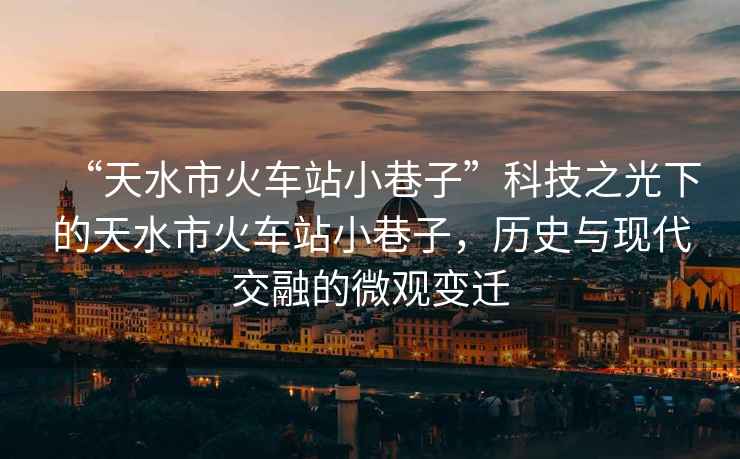 “天水市火車站小巷子”科技之光下的天水市火車站小巷子，歷史與現代交融的微觀變遷