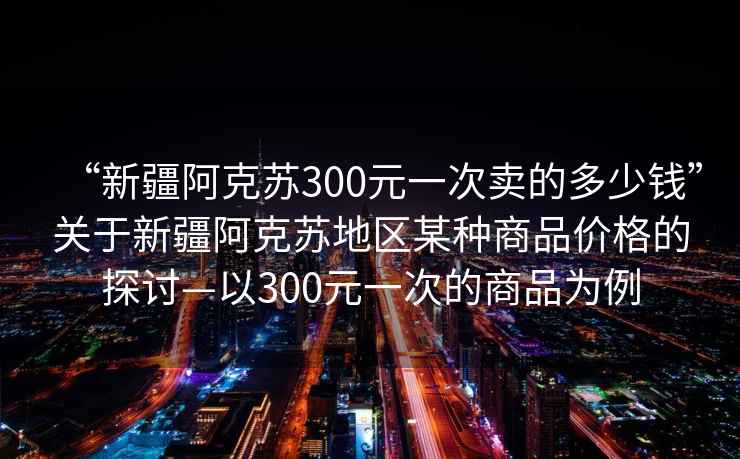 “新疆阿克蘇300元一次賣的多少錢”關(guān)于新疆阿克蘇地區(qū)某種商品價格的探討—以300元一次的商品為例