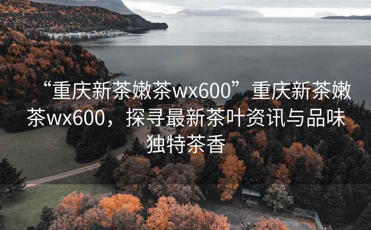 “重慶新茶嫩茶wx600”重慶新茶嫩茶wx600，探尋最新茶葉資訊與品味獨特茶香