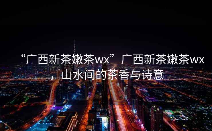 “廣西新茶嫩茶wx”廣西新茶嫩茶wx，山水間的茶香與詩意