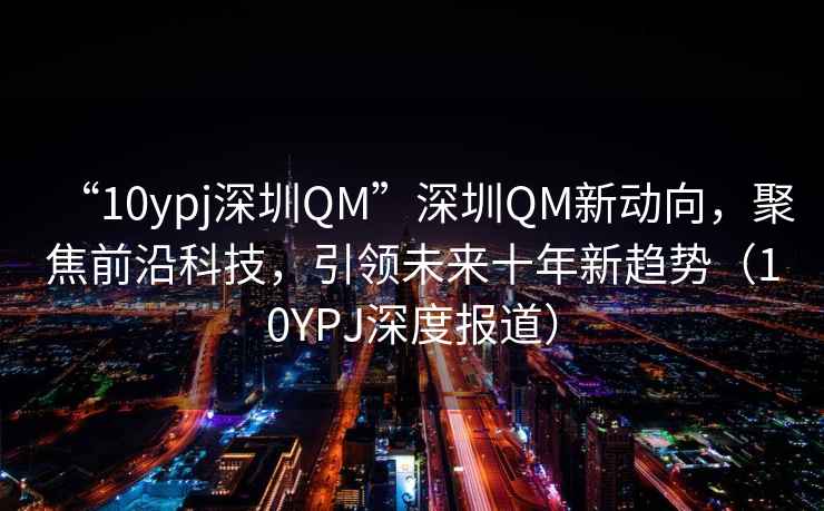 “10ypj深圳QM”深圳QM新動向，聚焦前沿科技，引領未來十年新趨勢（10YPJ深度報道）