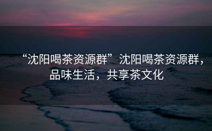 “沈陽喝茶資源群”沈陽喝茶資源群，品味生活，共享茶文化