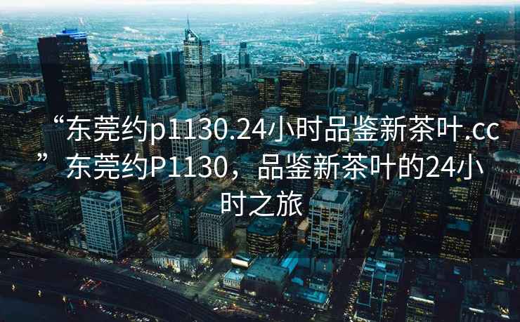 “東莞約p1130.24小時(shí)品鑒新茶葉.cc”東莞約P1130，品鑒新茶葉的24小時(shí)之旅