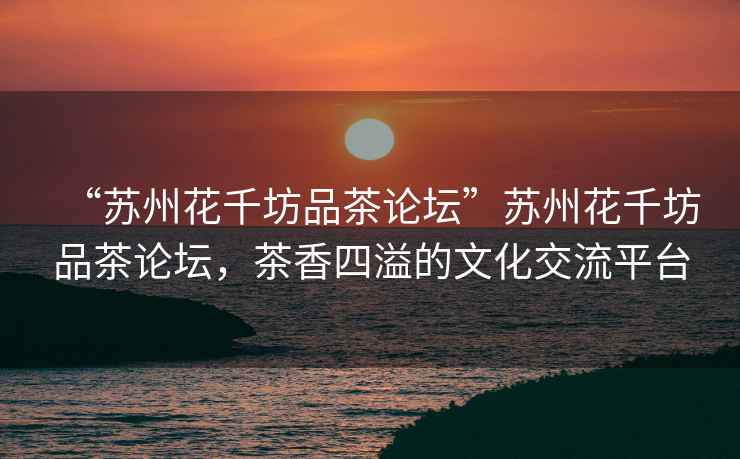 “蘇州花千坊品茶論壇”蘇州花千坊品茶論壇，茶香四溢的文化交流平臺