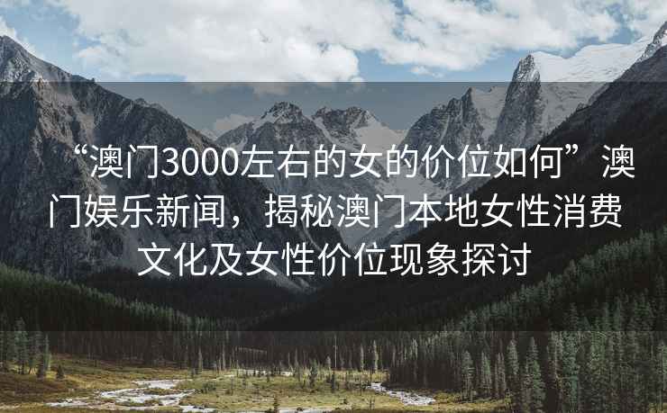 “澳門3000左右的女的價位如何”澳門娛樂新聞，揭秘澳門本地女性消費文化及女性價位現象探討