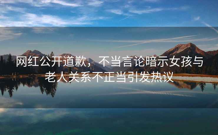 網紅公開道歉，不當言論暗示女孩與老人關系不正當引發熱議