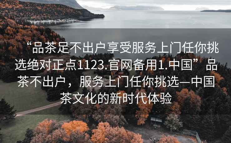 “品茶足不出戶享受服務(wù)上門任你挑選絕對(duì)正點(diǎn)1123.官網(wǎng)備用1.中國”品茶不出戶，服務(wù)上門任你挑選—中國茶文化的新時(shí)代體驗(yàn)