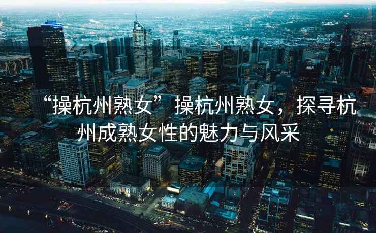 “操杭州熟女”操杭州熟女，探尋杭州成熟女性的魅力與風采