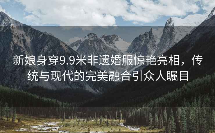 新娘身穿9.9米非遺婚服驚艷亮相，傳統與現代的完美融合引眾人矚目