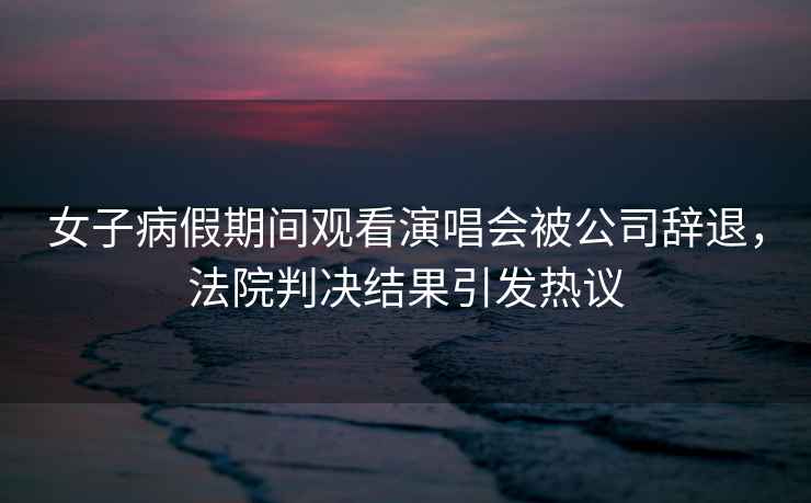 女子病假期間觀看演唱會被公司辭退，法院判決結果引發熱議