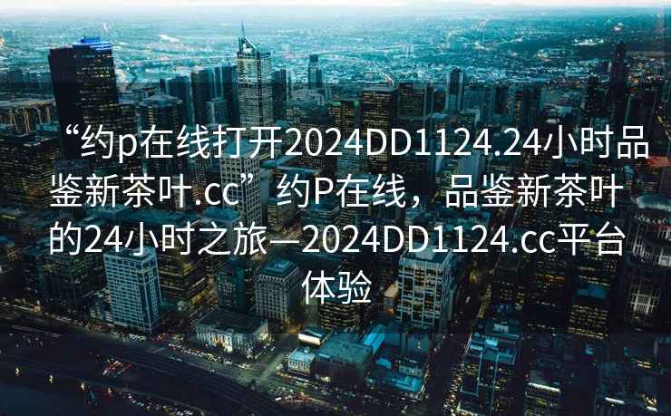 “約p在線打開2024DD1124.24小時品鑒新茶葉.cc”約P在線，品鑒新茶葉的24小時之旅—2024DD1124.cc平臺體驗
