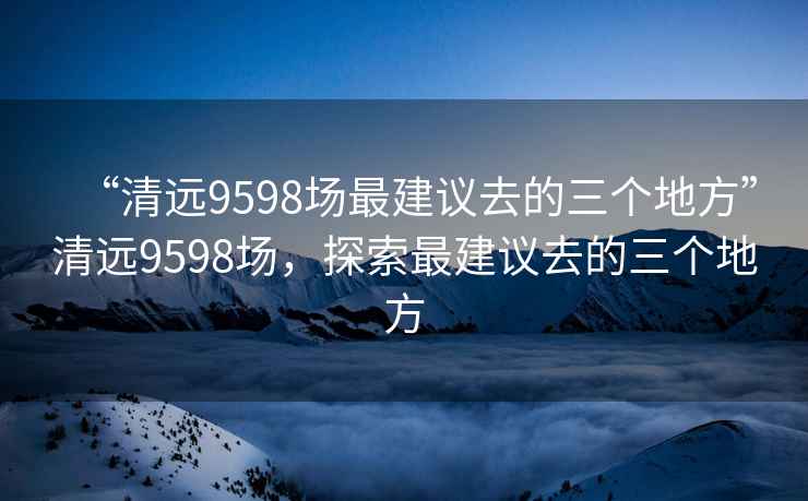 “清遠9598場最建議去的三個地方”清遠9598場，探索最建議去的三個地方