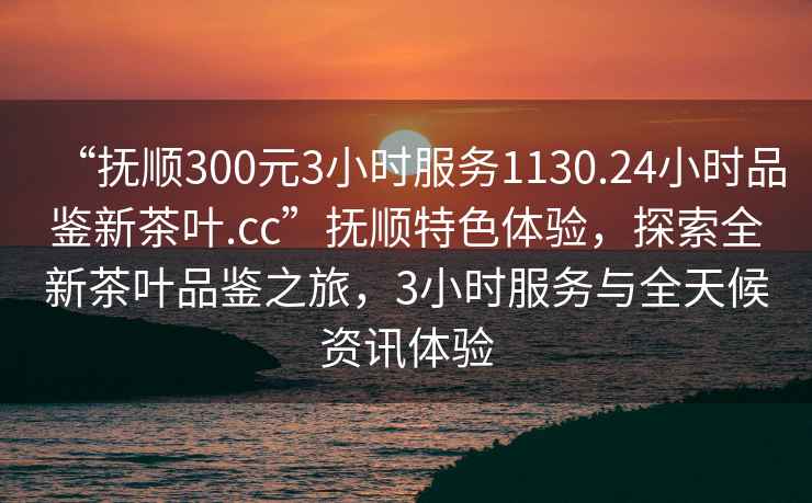 “撫順300元3小時服務1130.24小時品鑒新茶葉.cc”撫順特色體驗，探索全新茶葉品鑒之旅，3小時服務與全天候資訊體驗