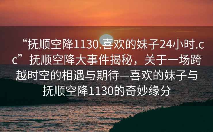 “撫順空降1130.喜歡的妹子24小時.cc”撫順空降大事件揭秘，關于一場跨越時空的相遇與期待—喜歡的妹子與撫順空降1130的奇妙緣分