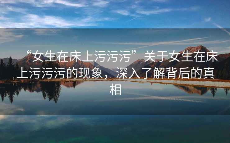 “女生在床上污污污”關(guān)于女生在床上污污污的現(xiàn)象，深入了解背后的真相