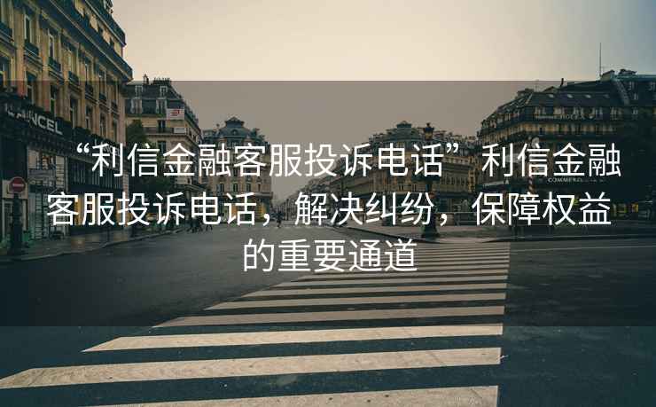 “利信金融客服投訴電話”利信金融客服投訴電話，解決糾紛，保障權(quán)益的重要通道