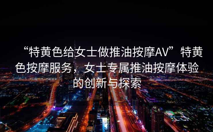 “特黃色給女士做推油按摩AV”特黃色按摩服務，女士專屬推油按摩體驗的創(chuàng)新與探索