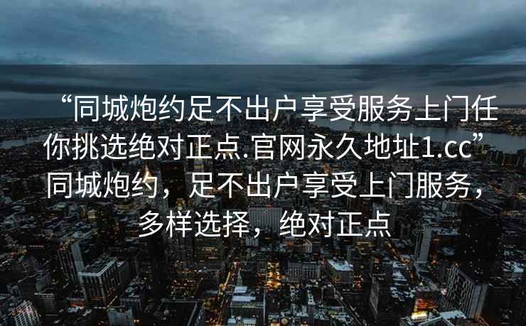 “同城炮約足不出戶享受服務(wù)上門任你挑選絕對(duì)正點(diǎn).官網(wǎng)永久地址1.cc”同城炮約，足不出戶享受上門服務(wù)，多樣選擇，絕對(duì)正點(diǎn)