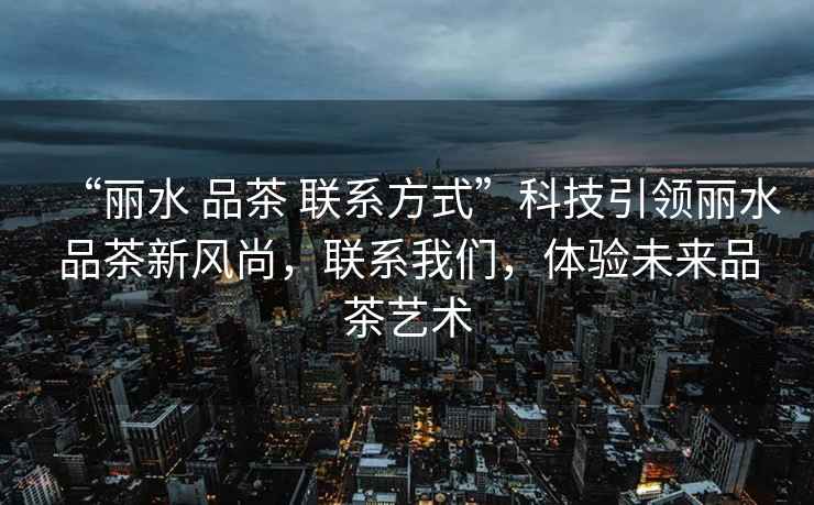“麗水 品茶 聯系方式”科技引領麗水品茶新風尚，聯系我們，體驗未來品茶藝術