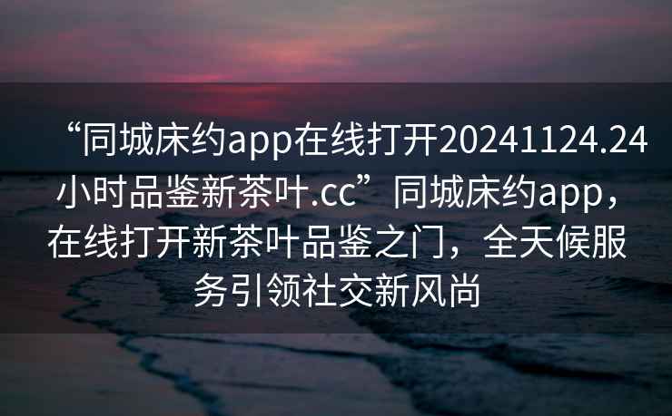 “同城床約app在線打開20241124.24小時品鑒新茶葉.cc”同城床約app，在線打開新茶葉品鑒之門，全天候服務引領社交新風尚