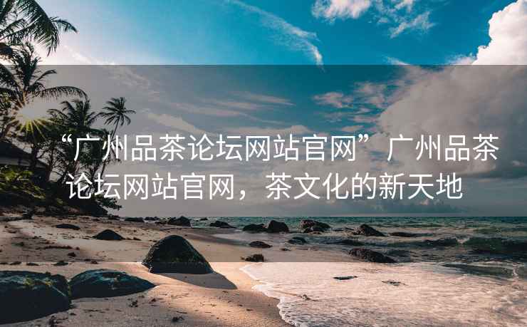 “廣州品茶論壇網站官網”廣州品茶論壇網站官網，茶文化的新天地