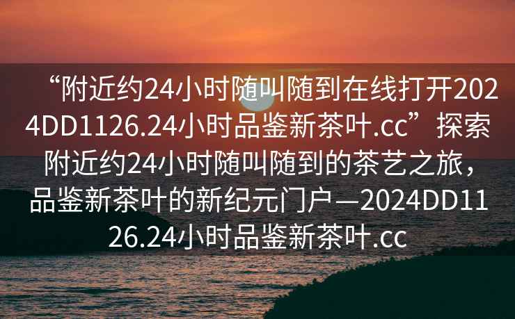 “附近約24小時隨叫隨到在線打開2024DD1126.24小時品鑒新茶葉.cc”探索附近約24小時隨叫隨到的茶藝之旅，品鑒新茶葉的新紀元門戶—2024DD1126.24小時品鑒新茶葉.cc