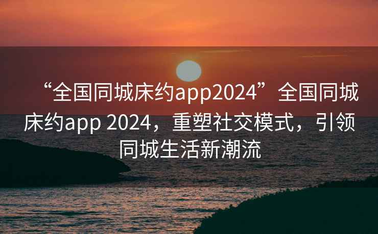 “全國同城床約app2024”全國同城床約app 2024，重塑社交模式，引領同城生活新潮流